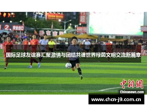 国际足球友谊赛汇聚激情与团结共谱世界绿茵文明交流新篇章 国际足球友谊赛汇聚激情与团结共谱世界绿茵文明交流新篇章